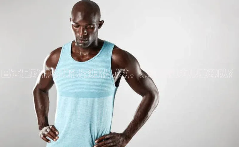 摩登7登录地址慧博云通巴西足球神将埃德森归化成功，未来将效力哪支球队？