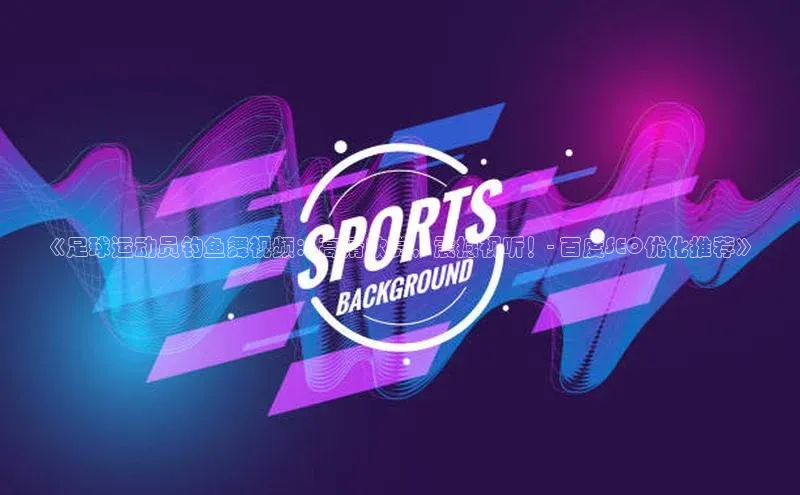 摩登7登录平台注册挪威主权基金《足球运动员钓鱼舞视频：高清欣赏，震撼视听！- 百度SEO优化推荐》