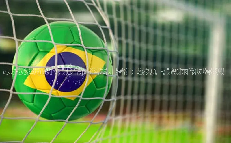 摩登7会员登录入口普信公司女足球运动员的最时尚穿搭秀，看谁是球场上最靓丽的风景线！