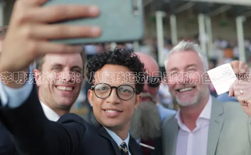 摩登v注册官网百度 H5李明现状揭秘：从足球运动员到新角色的转变