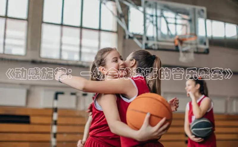 摩登7登录注册视觉中国《动感旋律：一场全球赛事的音乐盛宴》