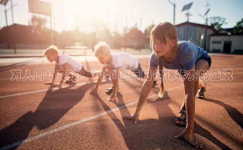 摩登7会员登录入口如流万人同场竞技：2023国际田径锦标赛的盛况