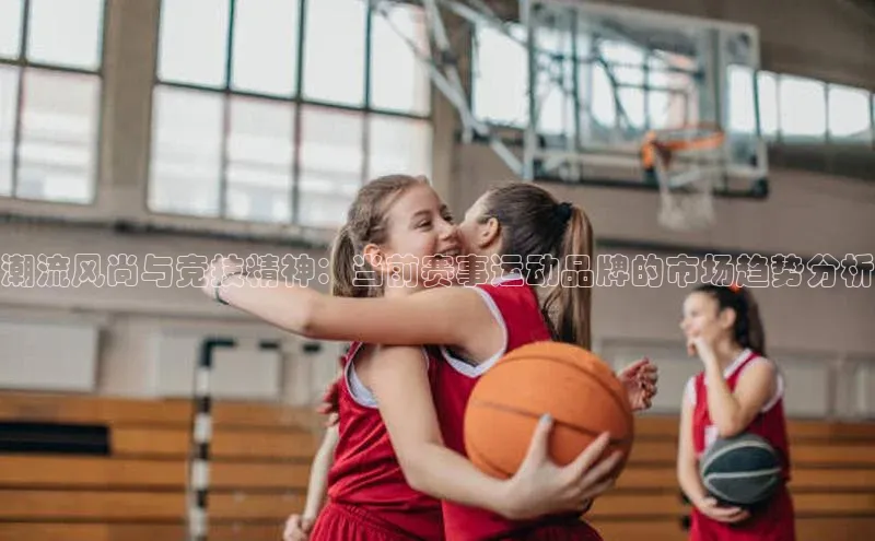潮流风尚与竞技精神：当前赛事运动品牌的市场趋势分析
