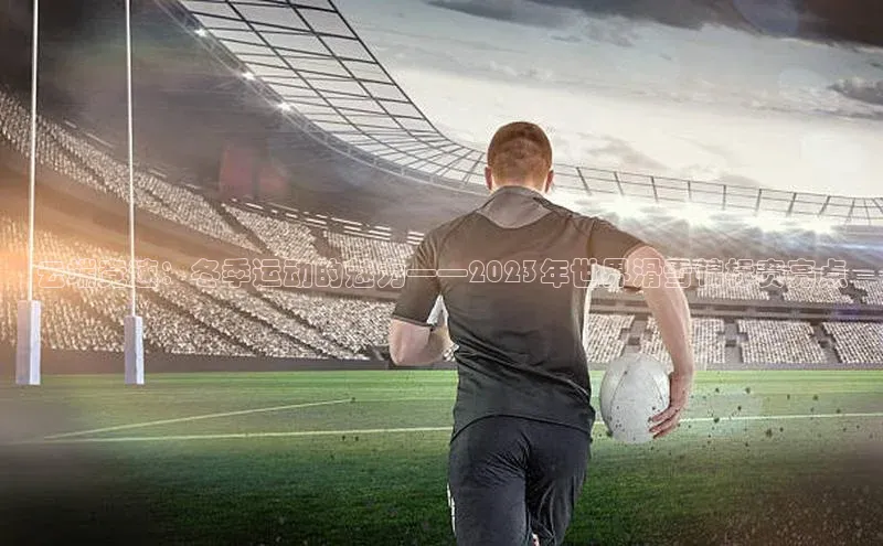 云端竞速：冬季运动的魅力——2023年世界滑雪锦标赛亮点